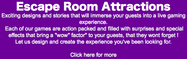 Escape Room Attractions Exciting designs and stories that will immerse your guests into a live gaming experience. Each of our games are action packed and filled with surprises and special effects that bring a "wow" factor" to your guests, that they wont forget ! Let us design and create the experience you've been looking for. Click here for more 